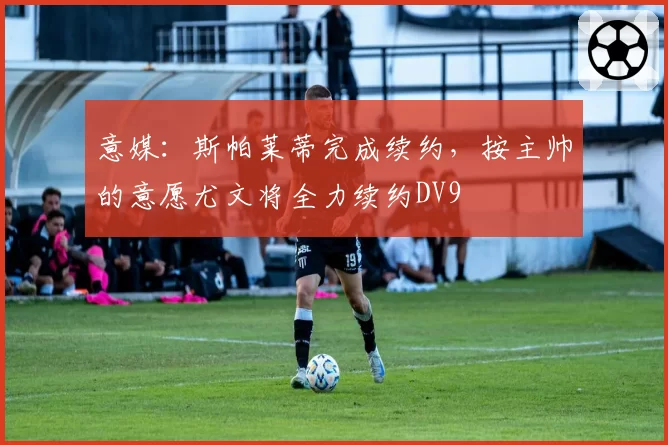 意媒：斯帕莱蒂完成续约，按主帅的意愿尤文将全力续约DV9