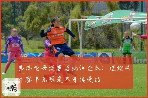 弗洛伦蒂诺赛后批评全队:连续两个赛季无冠是不可接受的