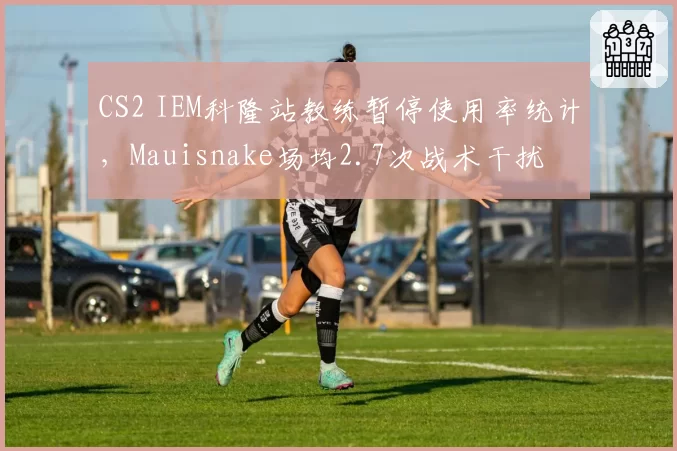 CS2 IEM科隆站教练暂停使用率统计,Mauisnake场均2.7次战术干扰