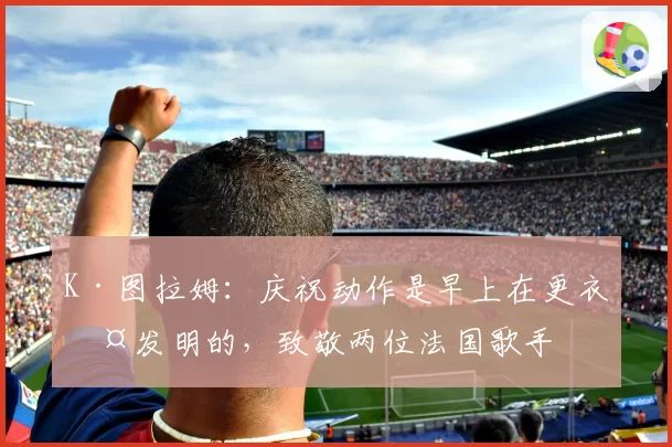 K·图拉姆：庆祝动作是早上在更衣室发明的，致敬两位法国歌手