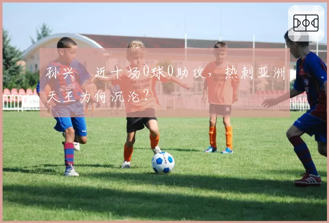 孙兴慜近十场0球0助攻，热刺亚洲天王为何沉沦？