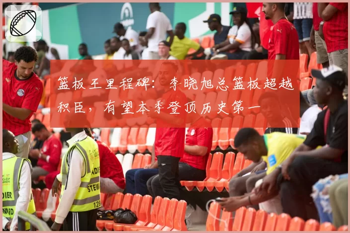 篮板王里程碑:李晓旭总篮板超越积臣,有望本季登顶历史第一