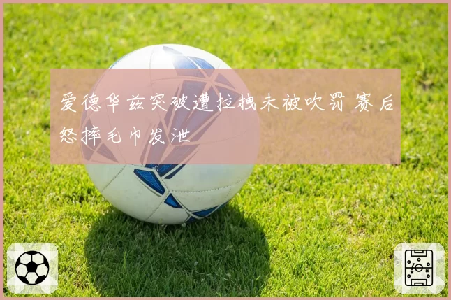爱德华兹突破遭拉拽未被吹罚 赛后怒摔毛巾发泄