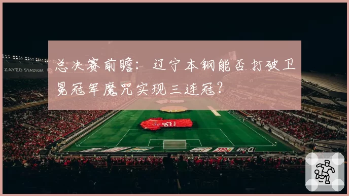 总决赛前瞻：辽宁本钢能否打破卫冕冠军魔咒实现三连冠？