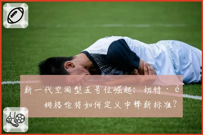 新一代空间型五号位崛起：切特·霍姆格伦将如何定义中锋新标准？
