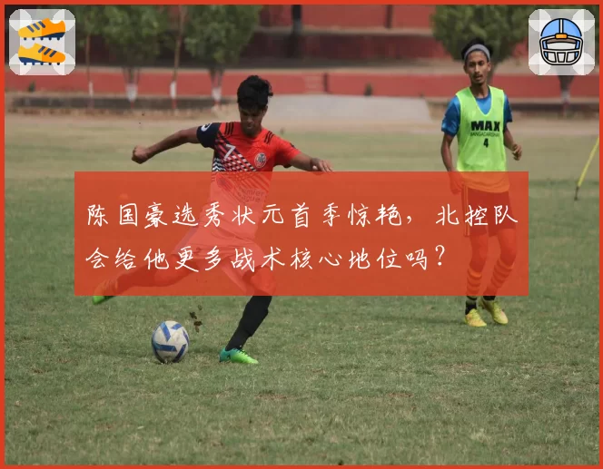 陈国豪选秀状元首季惊艳，北控队会给他更多战术核心地位吗？