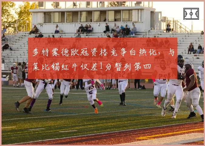 多特蒙德欧冠资格竞争白热化,与莱比锡红牛仅差1分暂列第四