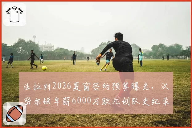 法拉利2026夏窗签约预算曝光，汉密尔顿年薪6000万欧元创队史纪录