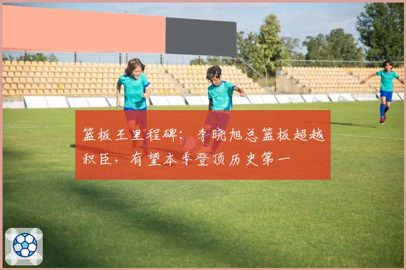 篮板王里程碑:李晓旭总篮板超越积臣,有望本季登顶历史第一