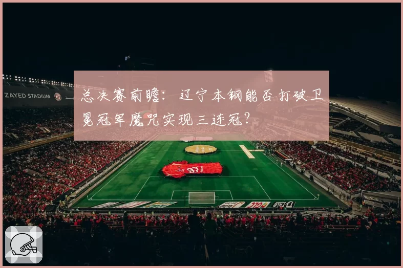 总决赛前瞻：辽宁本钢能否打破卫冕冠军魔咒实现三连冠？