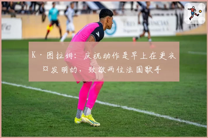 K·图拉姆：庆祝动作是早上在更衣室发明的，致敬两位法国歌手