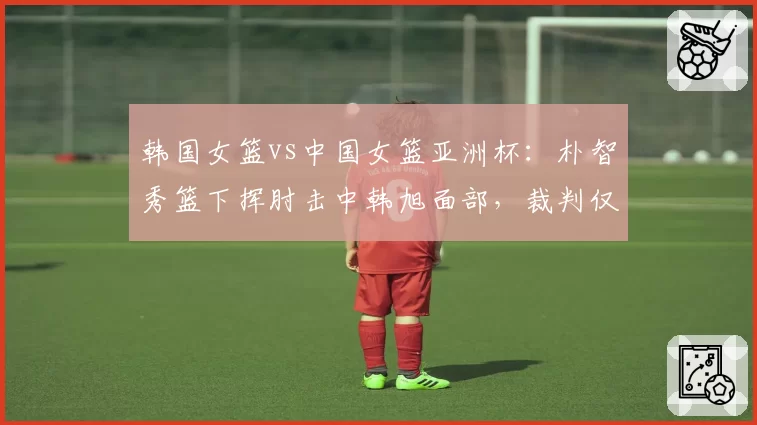 韩国女篮vs中国女篮亚洲杯：朴智秀篮下挥肘击中韩旭面部，裁判仅给普通犯规