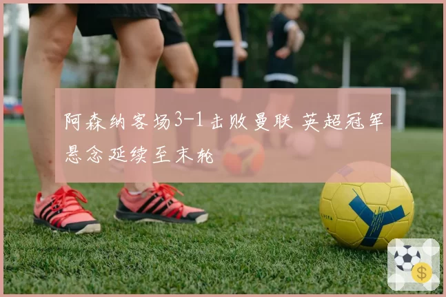 阿森纳客场3-1击败曼联 英超冠军悬念延续至末轮