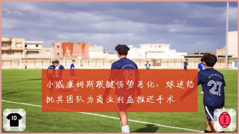 小威廉姆斯跟腱伤势恶化，球迷怒批其团队为商业利益推迟手术