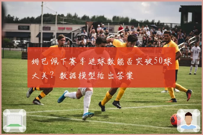 姆巴佩下赛季进球数能否突破50球大关？数据模型给出答案
