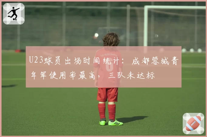 U23球员出场时间统计：成都蓉城青年军使用率最高，三队未达标