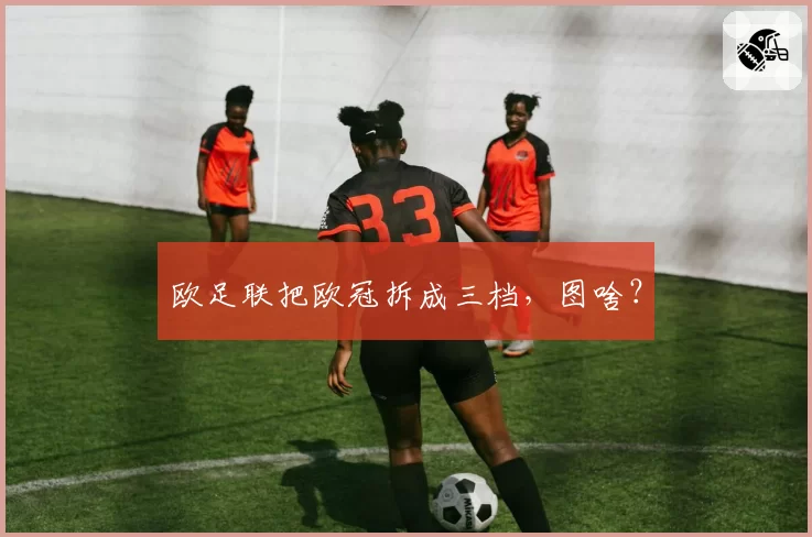 欧足联把欧冠拆成三档，图啥？