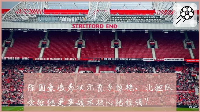 陈国豪选秀状元首季惊艳，北控队会给他更多战术核心地位吗？