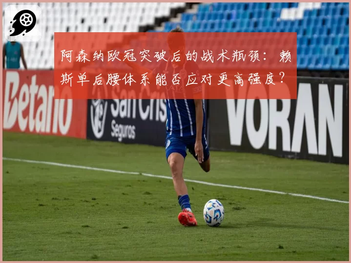 阿森纳欧冠突破后的战术瓶颈:赖斯单后腰体系能否应对更高强度?