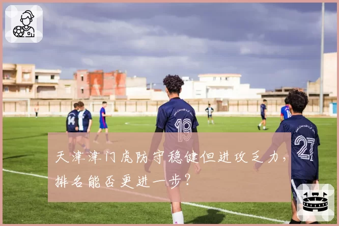 天津津门虎防守稳健但进攻乏力，排名能否更进一步？
