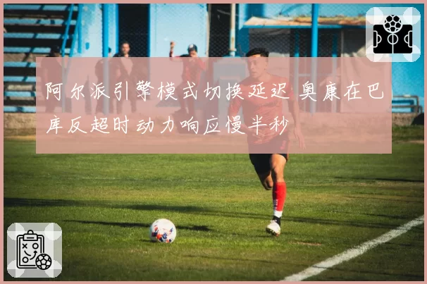 阿尔派引擎模式切换延迟 奥康在巴库反超时动力响应慢半秒