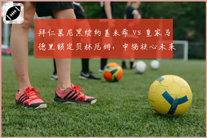拜仁慕尼黑续约基米希 vs 皇家马德里锁定贝林厄姆,中场核心未来选择差异
