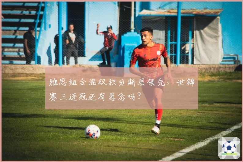 雅思组合混双积分断层领先，世锦赛三连冠还有悬念吗？