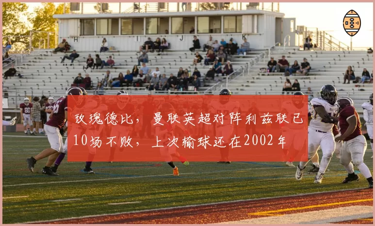 玫瑰德比，曼联英超对阵利兹联已10场不败，上次输球还在2002年