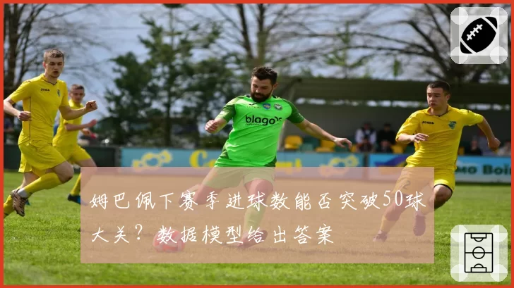 姆巴佩下赛季进球数能否突破50球大关？数据模型给出答案