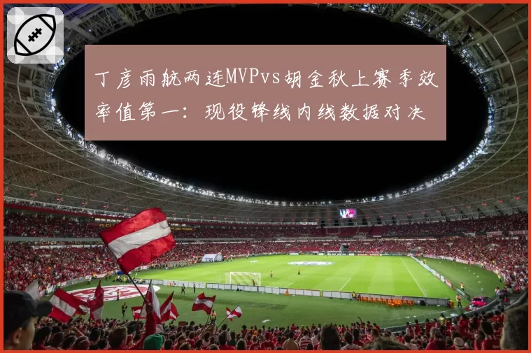 丁彦雨航两连MVPvs胡金秋上赛季效率值第一：现役锋线内线数据对决