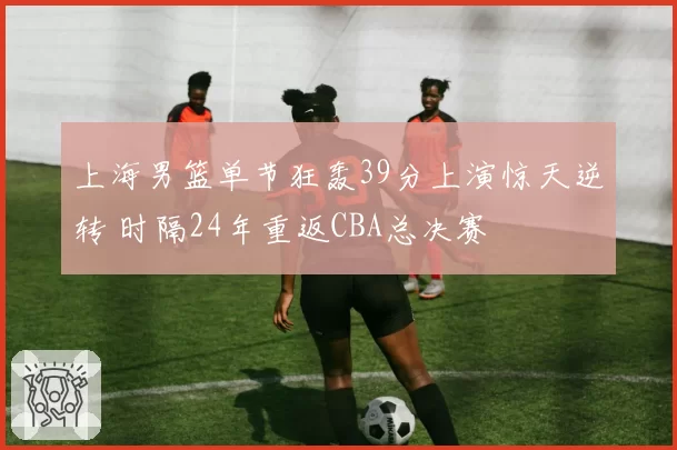 上海男篮单节狂轰39分上演惊天逆转 时隔24年重返CBA总决赛