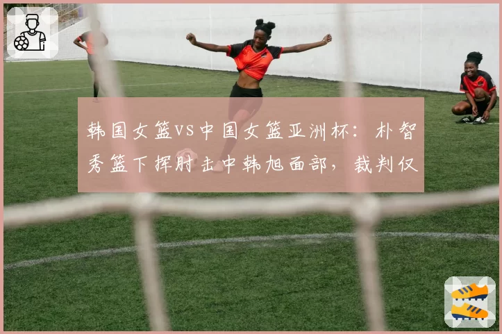 韩国女篮vs中国女篮亚洲杯：朴智秀篮下挥肘击中韩旭面部，裁判仅给普通犯规