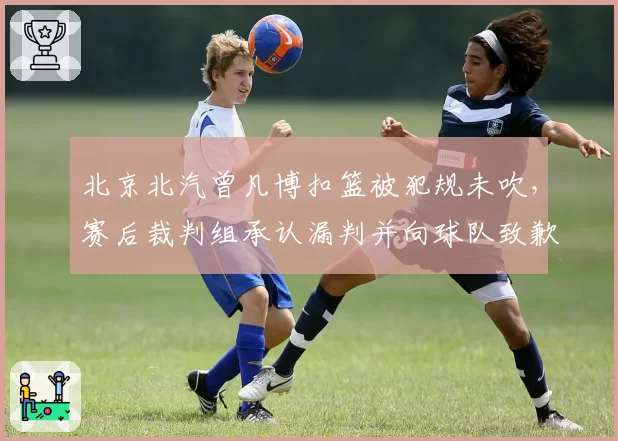 北京北汽曾凡博扣篮被犯规未吹，赛后裁判组承认漏判并向球队致歉