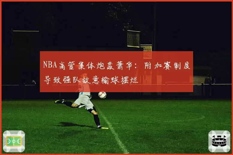 NBA高管集体炮轰萧华:附加赛制度导致强队故意输球摆烂