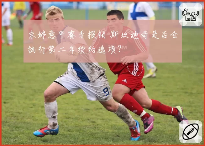 朱婷意甲赛季报销 斯坎迪奇是否会执行第二年续约选项？